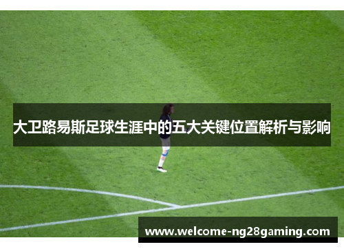 大卫路易斯足球生涯中的五大关键位置解析与影响