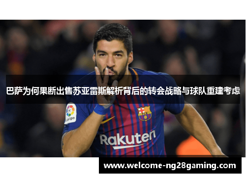 巴萨为何果断出售苏亚雷斯解析背后的转会战略与球队重建考虑
