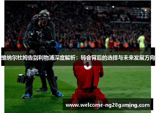 维纳尔杜姆告别利物浦深度解析：转会背后的选择与未来发展方向