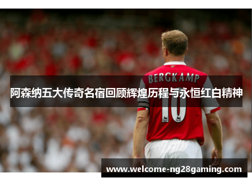 阿森纳五大传奇名宿回顾辉煌历程与永恒红白精神