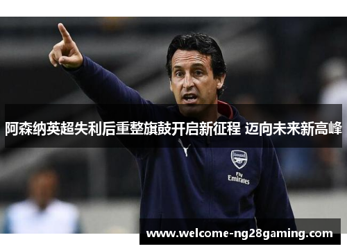 阿森纳英超失利后重整旗鼓开启新征程 迈向未来新高峰