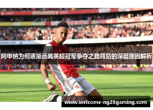 阿申纳为何逐渐远离英超冠军争夺之路背后的深层原因解析