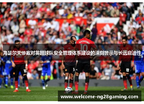 海瑟尔关惨案对英超球队安全管理体系建设的深刻警示与长远启迪性