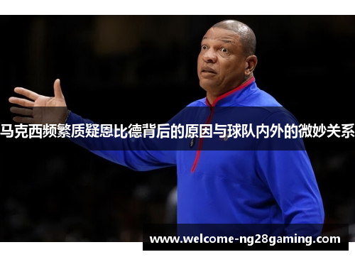 马克西频繁质疑恩比德背后的原因与球队内外的微妙关系