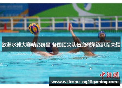 欧洲水球大赛精彩纷呈 各国顶尖队伍激烈角逐冠军荣耀