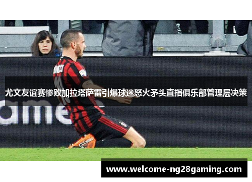 尤文友谊赛惨败加拉塔萨雷引爆球迷怒火矛头直指俱乐部管理层决策