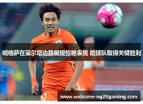 明格萨在塞尔塔边路展现惊艳表现 助球队取得关键胜利