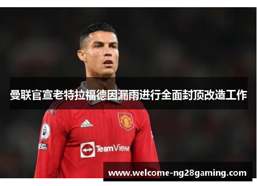 曼联官宣老特拉福德因漏雨进行全面封顶改造工作