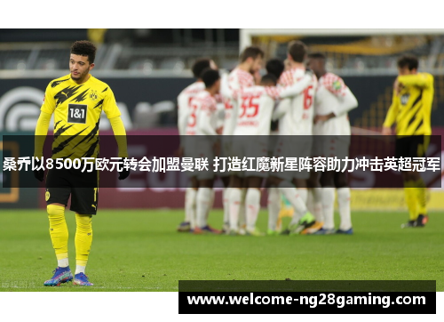 桑乔以8500万欧元转会加盟曼联 打造红魔新星阵容助力冲击英超冠军