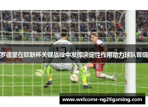 罗德里在欧联杯关键战役中发挥决定性作用助力球队晋级